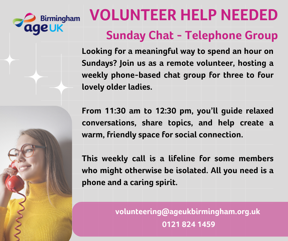 Age UK Birmingham logo - Volunteer Help Needed - Sunday Chat - Telephone Group. Looking for a meaningful way to spend an hour on Sundays? Join us as a remote volunteer, hosting a weekly phone-based chat group for three to four lovely older ladies. From 11:30am to 12:30pm, you'll guide relaxed conversations, share topics and help create a warm, friendly space for social connection. This weekly call is a lifeline for some members who might otherwise be isolated. All you need is a phone and a caring spirit. Email volunteering@ageukbirmingham.org.uk or call 0121 824 1459